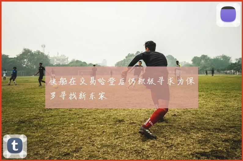 快船在交易哈登后仍积极寻求为保罗寻找新东家