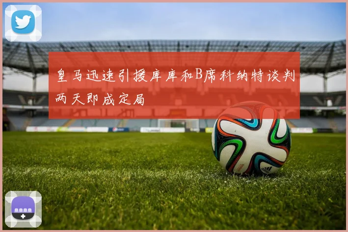 皇马迅速引援库库和B席科纳特谈判两天即成定局