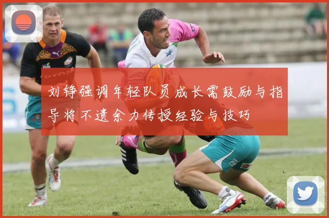 刘铮强调年轻队员成长需鼓励与指导将不遗余力传授经验与技巧