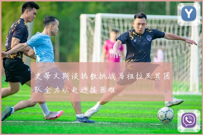 史蒂文斯谈执教挑战马祖拉及其团队全力以赴迎接困难
