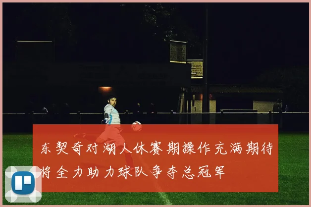 东契奇对湖人休赛期操作充满期待将全力助力球队争夺总冠军