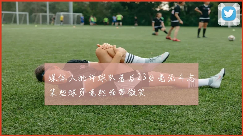 媒体人批评球队落后23分毫无斗志某些球员竟然面带微笑