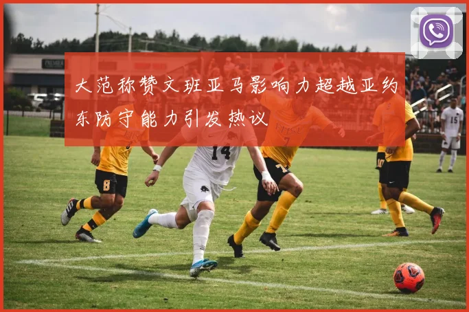 大范称赞文班亚马影响力超越亚约东防守能力引发热议