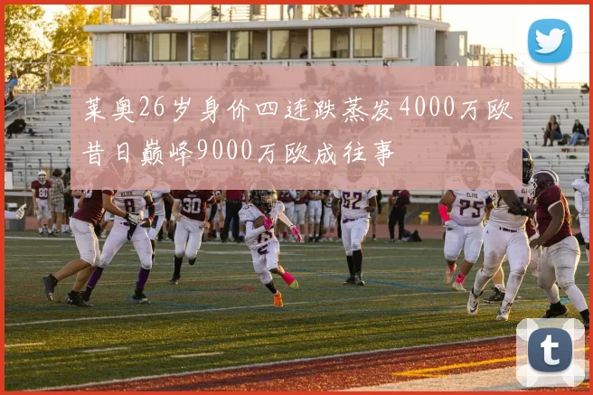 莱奥26岁身价四连跌蒸发4000万欧昔日巅峰9000万欧成往事