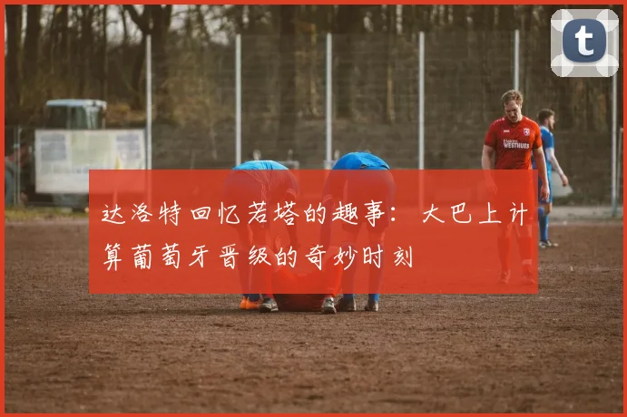 达洛特回忆若塔的趣事：大巴上计算葡萄牙晋级的奇妙时刻