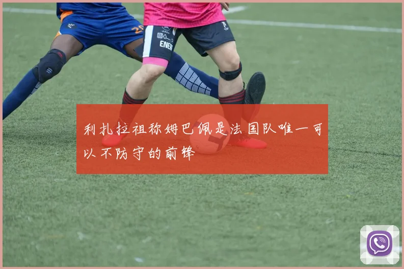 利扎拉祖称姆巴佩是法国队唯一可以不防守的前锋