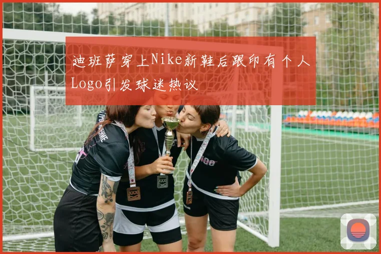 迪班萨穿上Nike新鞋后跟印有个人Logo引发球迷热议