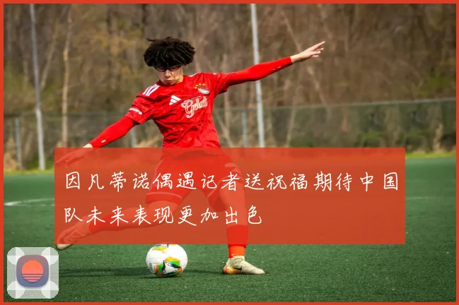 因凡蒂诺偶遇记者送祝福期待中国队未来表现更加出色