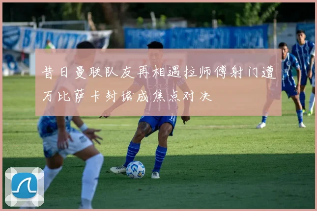 昔日曼联队友再相遇拉师傅射门遭万比萨卡封堵成焦点对决