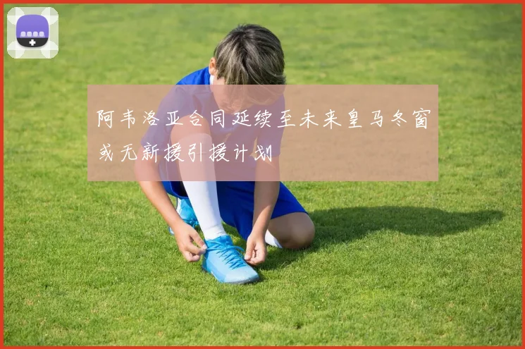 阿韦洛亚合同延续至未来皇马冬窗或无新援引援计划