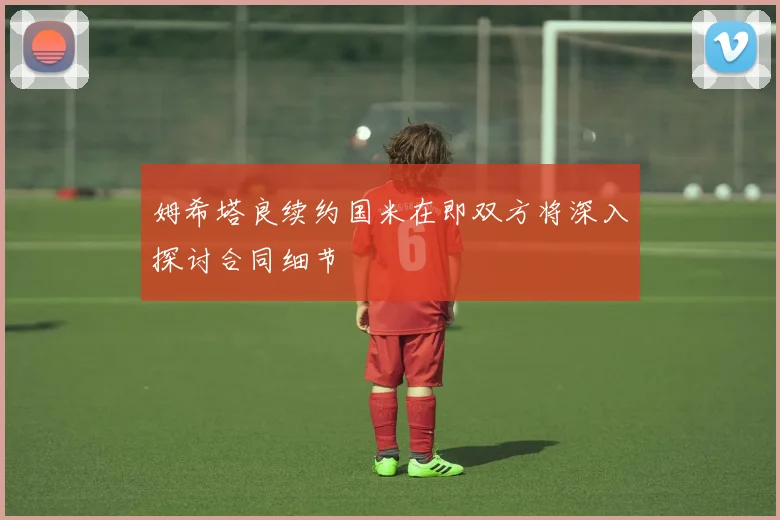 姆希塔良续约国米在即双方将深入探讨合同细节