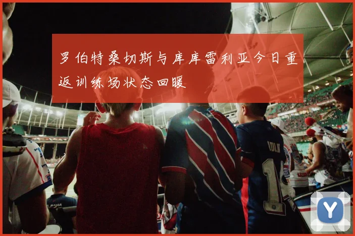 罗伯特桑切斯与库库雷利亚今日重返训练场状态回暖