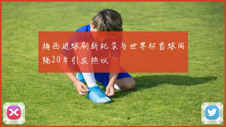 梅西进球刷新纪录与世界杯首球间隔20年引发热议