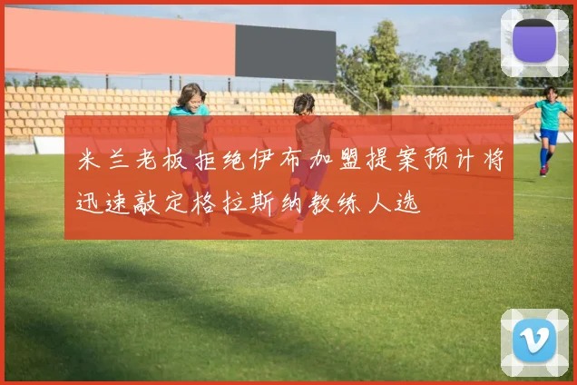 米兰老板拒绝伊布加盟提案预计将迅速敲定格拉斯纳教练人选