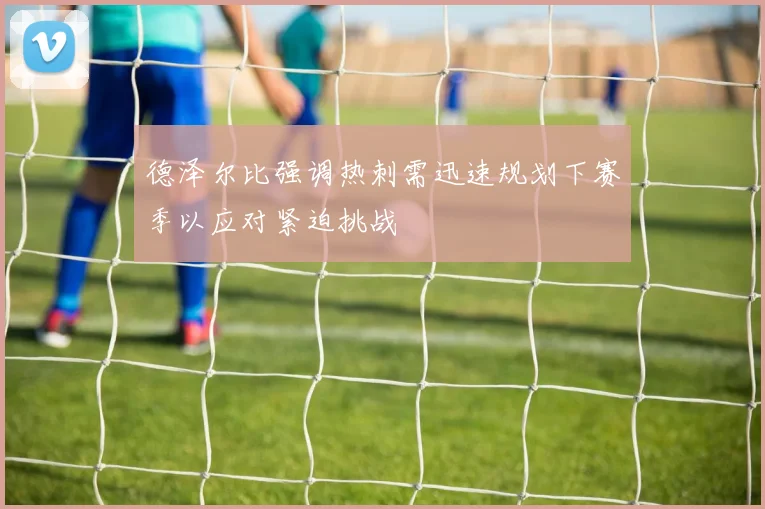 德泽尔比强调热刺需迅速规划下赛季以应对紧迫挑战