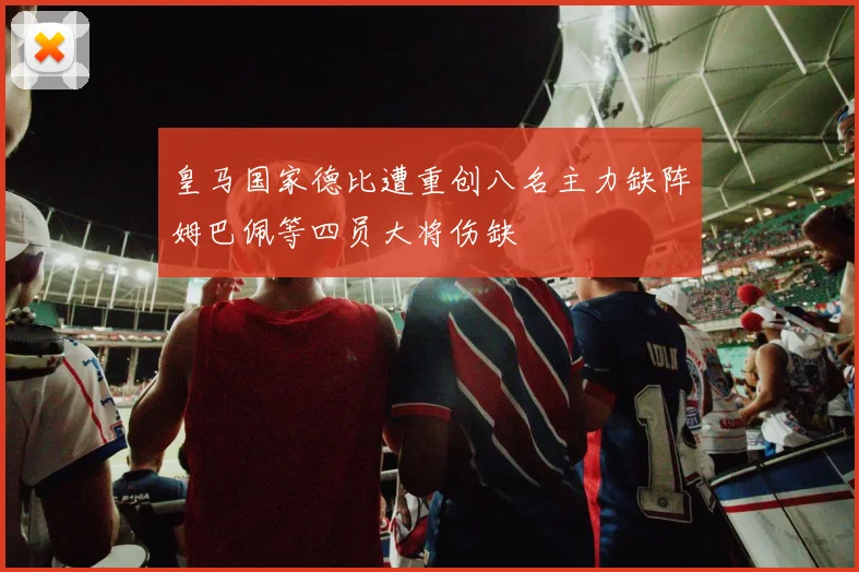 皇马国家德比遭重创八名主力缺阵姆巴佩等四员大将伤缺