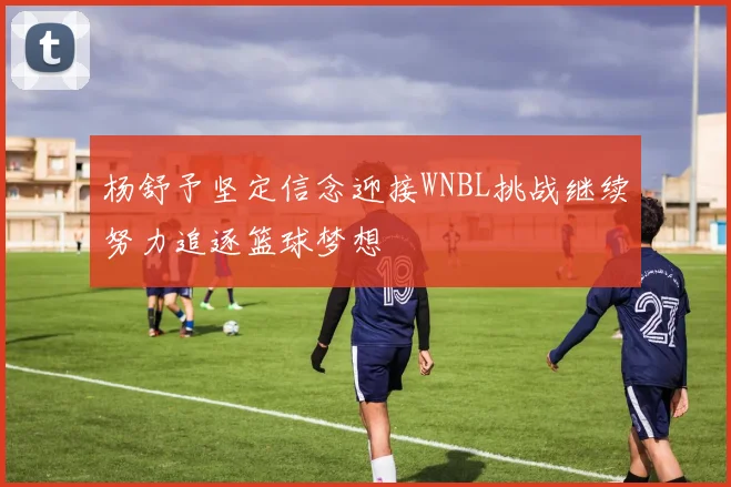 杨舒予坚定信念迎接WNBL挑战继续努力追逐篮球梦想