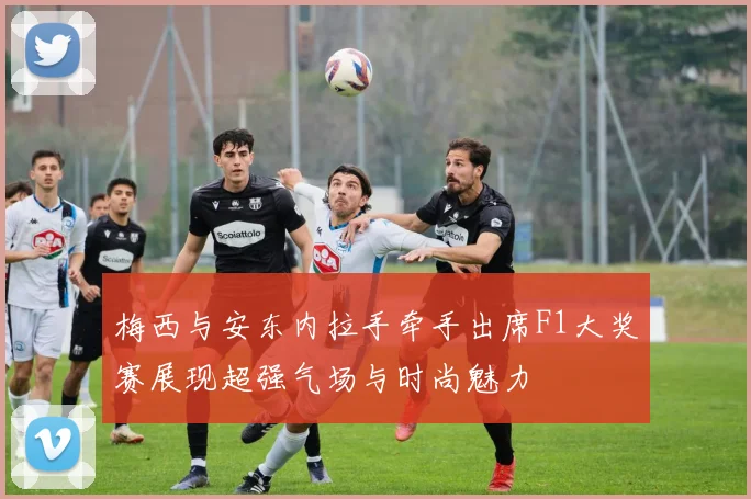 梅西与安东内拉手牵手出席F1大奖赛展现超强气场与时尚魅力