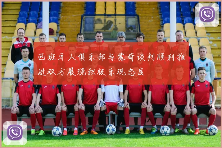 西班牙人俱乐部与蒙奇谈判顺利推进双方展现积极乐观态度