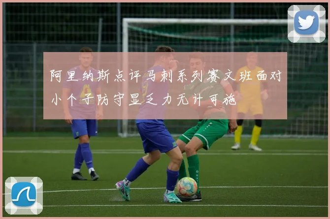 阿里纳斯点评马刺系列赛文班面对小个子防守显乏力无计可施
