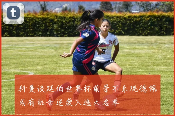 科曼谈廷伯世界杯前景不乐观德佩或有机会逆袭入选大名单